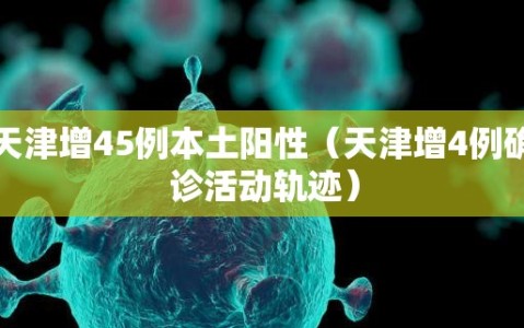 天津增45例本土阳性（天津增4例确诊活动轨迹）