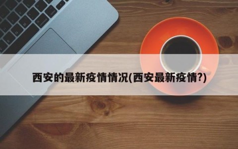 西安的最新疫情情况(西安最新疫情?)