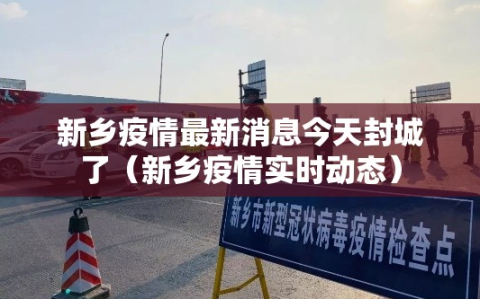 新乡疫情最新消息今天封城了（新乡疫情实时动态）