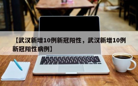 【武汉新增10例新冠阳性，武汉新增10例新冠阳性病例】