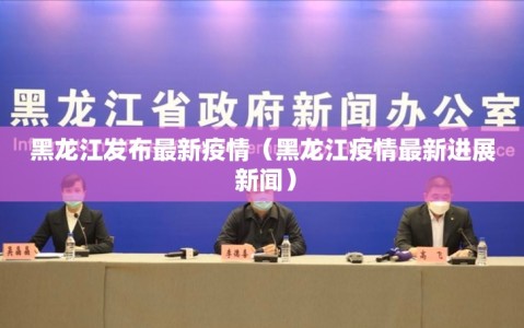 黑龙江发布最新疫情（黑龙江疫情最新进展 新闻）
