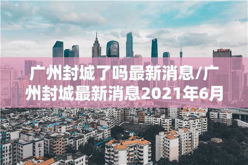 广州封城了吗最新消息/广州封城最新消息2021年6月 广州封城了吗最新消息/广州封城最新消息2021年6月