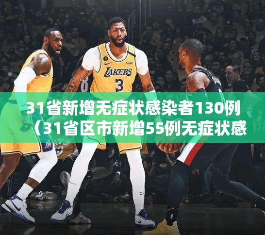 31省新增无症状感染者130例(31省区市新增55例无症状感染) 31省新增无症状感染者130例(31省区市新增55例无症状感染)