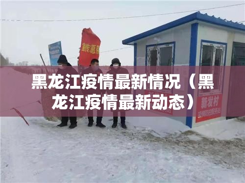 黑龙江疫情最新情况(黑龙江疫情最新动态) 黑龙江疫情最新情况(黑龙江疫情最新动态)