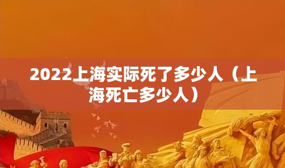2022上海实际死了多少人(上海死亡多少人) 2022上海实际死了多少人(上海死亡多少人)