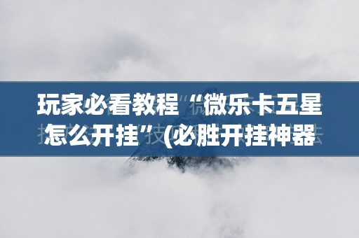 玩家必看教程“微乐卡五星怎么开挂”(必胜开挂神器)