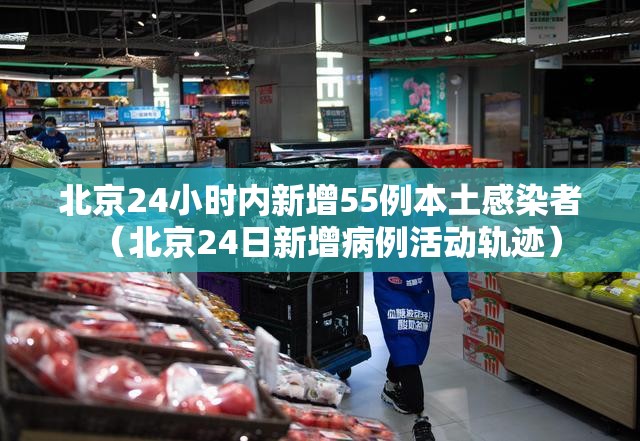 北京24小时内新增55例本土感染者(北京24日新增病例活动轨迹) 北京24小时内新增55例本土感染者(北京24日新增病例活动轨迹)