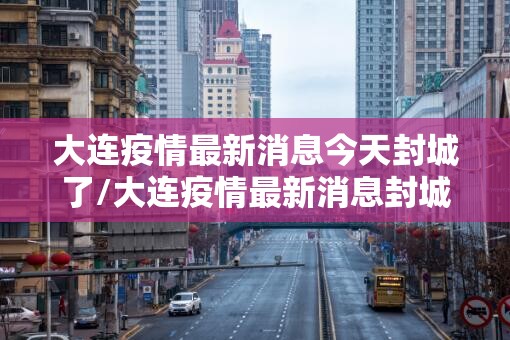大连疫情最新消息今天封城了/大连疫情最新消息封城5