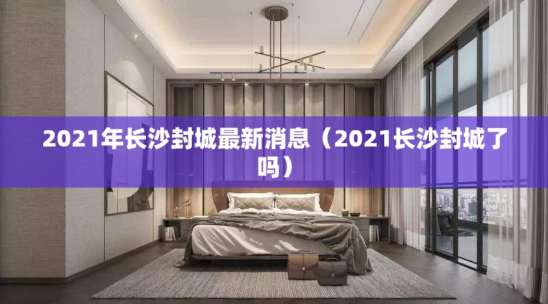 2021年长沙封城最新消息（2021长沙封城了吗）