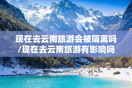 现在去云南旅游会被隔离吗/现在去云南旅游有影响吗