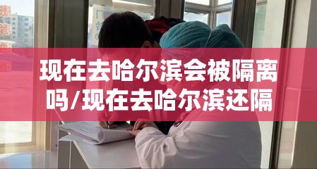 现在去哈尔滨会被隔离吗/现在去哈尔滨还隔离吗 现在去哈尔滨会被隔离吗/现在去哈尔滨还隔离吗