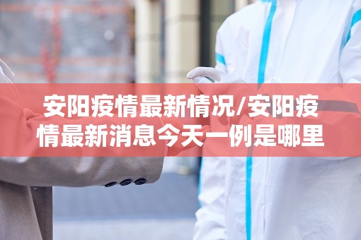 安阳疫情最新情况/安阳疫情最新消息今天一例是哪里