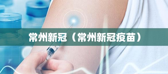 常州新冠(常州新冠疫苗) 常州新冠(常州新冠疫苗)