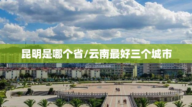昆明是哪个省/云南最好三个城市 昆明是哪个省/云南最好三个城市